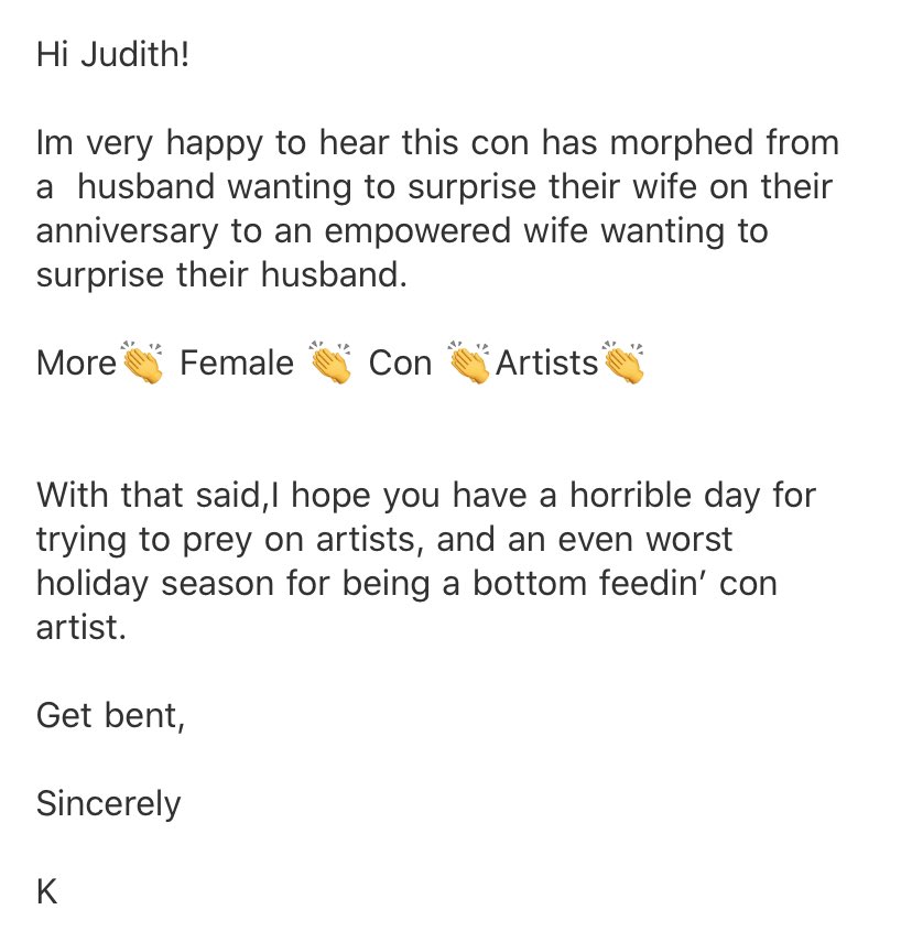 Friendly reminder that if you ever get an email like this, it’s a con artist trying to steal your money. I wasn’t too kind ¯\\_(ツ)_/¯ I’m nice & polite except to con artists like these doing the same tired con which specifically targets artists.Here’s how this con works: