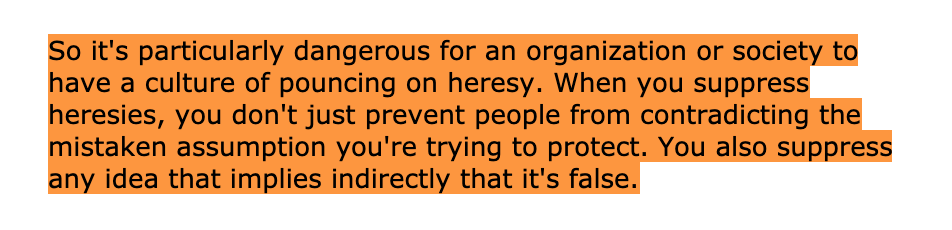 "So it's particularly dangerous for an organization or society to have a culture of pouncing on heresy. When you suppress heresies, you don't just prevent people from contradicting the mistaken assumption you're trying to protect. You also suppress any idea that implies indirectly that it's false."