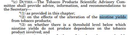 An almost identical concept was embedded in the 2009 Act giving FDA authority to regulate tobacco; it prevents the Agency reducing nicotine yields to zero, but also mandated TPSAC to explore the question of reducing nicotine yields to non-addictive levels  https://www.govinfo.gov/content/pkg/PLAW-111publ31/pdf/PLAW-111publ31.pdf: