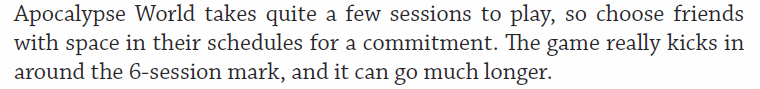 But that doesn't mean the game you are playing is designed to be satisfying as a one shot or a short series. Most of them need some hacking or collective fiat to work that way.Apocalypse World even spells this out on page 8: