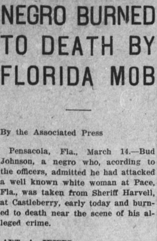 47) The first definitively recorded event occurred March 12, when a black WWI veteran named Bud Johnson was lynched in Pace, Florida. Accused of assaulting a white woman, Johnson was chained to a stake and burnt alive, his skull split with a hatchet. https://pensacolian.com/2019/03/13/the-burning-of-bud-johnson/