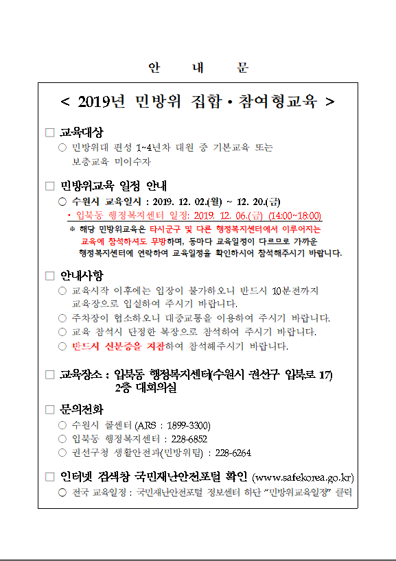 민방위 1~4년차 대원 중 교육미이수자를 대상으로 참여형교육이 실시됩니다. 
○ 교육일시: 2019.12.06.(금) 14시
 ※ 해당 훈련은 타시군구 교육에 참여하셔도 무방하며, 동마다 교육일정이 다르므로 가까운 행정복지센터 혹은 국민재난안전포털 사이트를 통해 일정을 확인하시기 바랍니다.