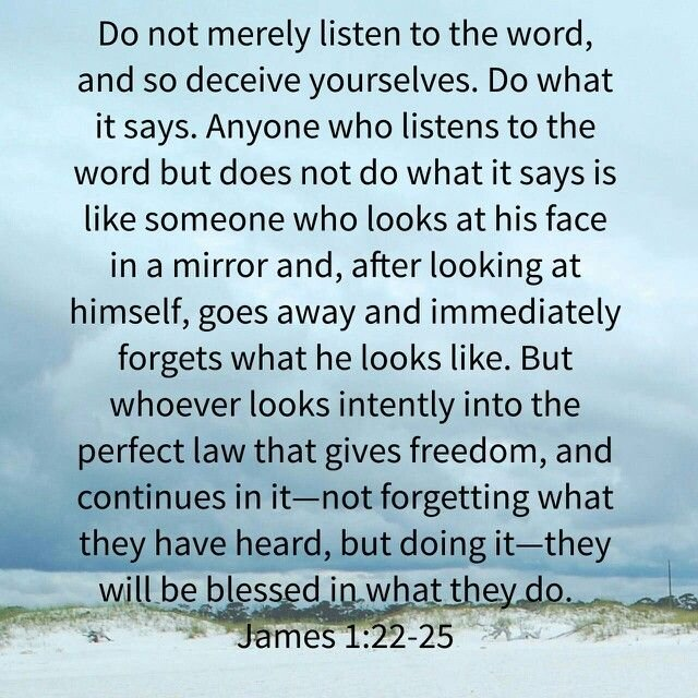 James 1:22-25 Do not merely listen to the word, and so deceive yourselves. Do what it says. Anyone who listens to the word but does not do what it says is like