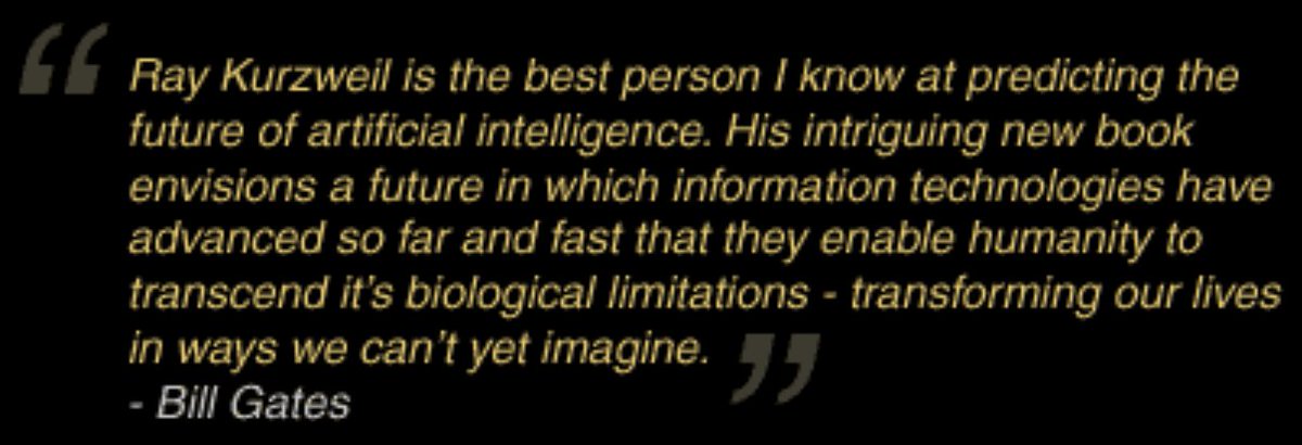 19) Ray Kurzweil, an American author, inventor, and futurist, published a groundbreaking book in 2005 titled “The Singularity is Near: When Humans Transcend Biology.”Bill Gates probably describes the book better, and more concisely, than I ever could. http://singularity.com/ 