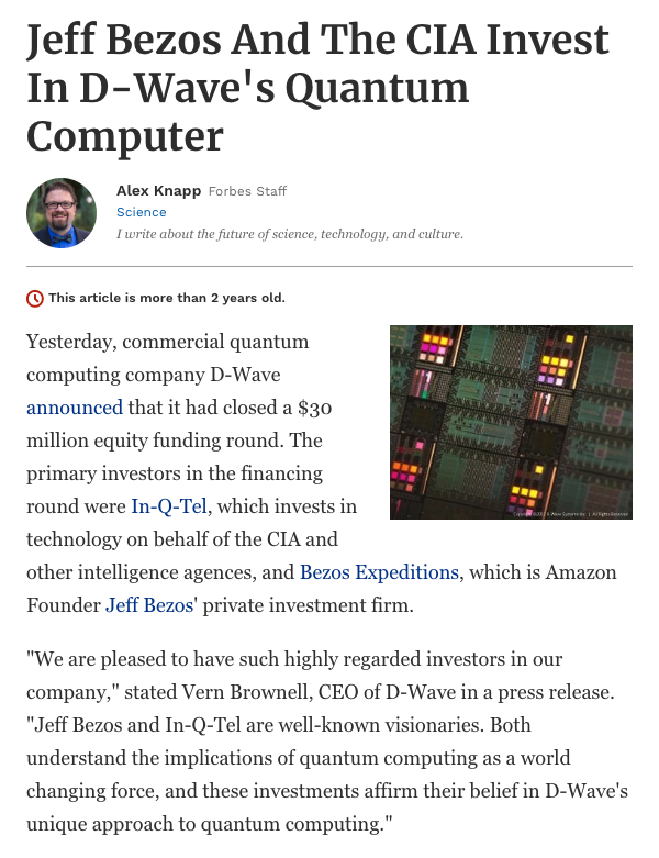 34) In 2012, Amazon CEO Jeff Bezos and the CIA invested $15 million into D-Wave, a quantum computing company. https://www.forbes.com/sites/alexknapp/2012/10/05/jeff-bezos-and-the-cia-invest-in-d-waves-quantum-computer/#403a6e827af4