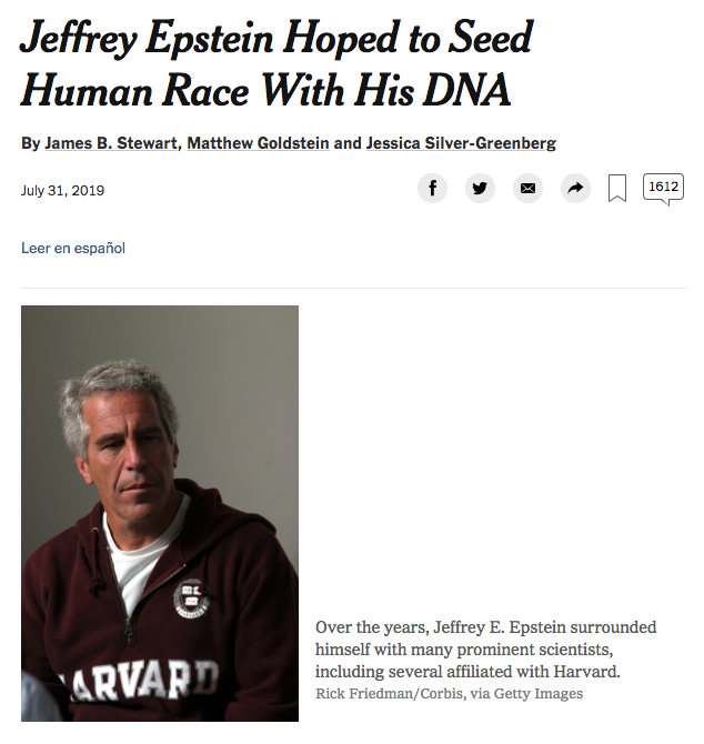 73) Jeffrey Epstein, the supposedly deceased wealthy financier and sex trafficker, was also a noted transhumanist and eugenicist who “hoped to seed the human race with his DNA by impregnating women at his vast New Mexico ranch.” https://www.nytimes.com/2019/07/31/business/jeffrey-epstein-eugenics.html