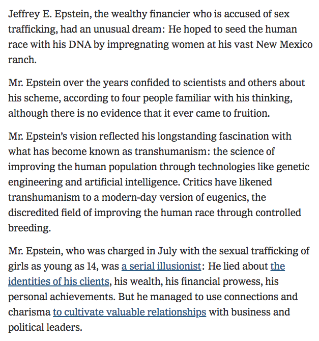 73) Jeffrey Epstein, the supposedly deceased wealthy financier and sex trafficker, was also a noted transhumanist and eugenicist who “hoped to seed the human race with his DNA by impregnating women at his vast New Mexico ranch.” https://www.nytimes.com/2019/07/31/business/jeffrey-epstein-eugenics.html