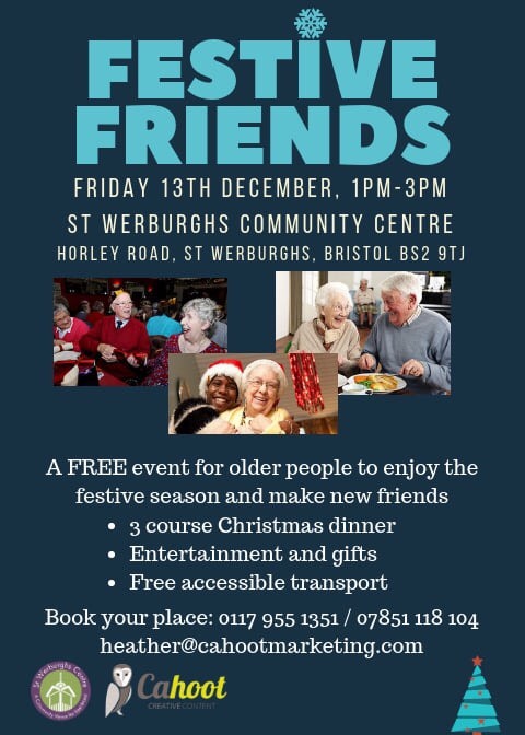 Festive Friends A FREE event for older people to enjoy the festive season and make new friends - 3 course Christmas dinner Entertainment and gifts Free accessible transport Friday 13th December 2019 1pm-3pm St. Werburghs Community Centre Horley Road, St. Werburghs Bristol BS2 9TJ