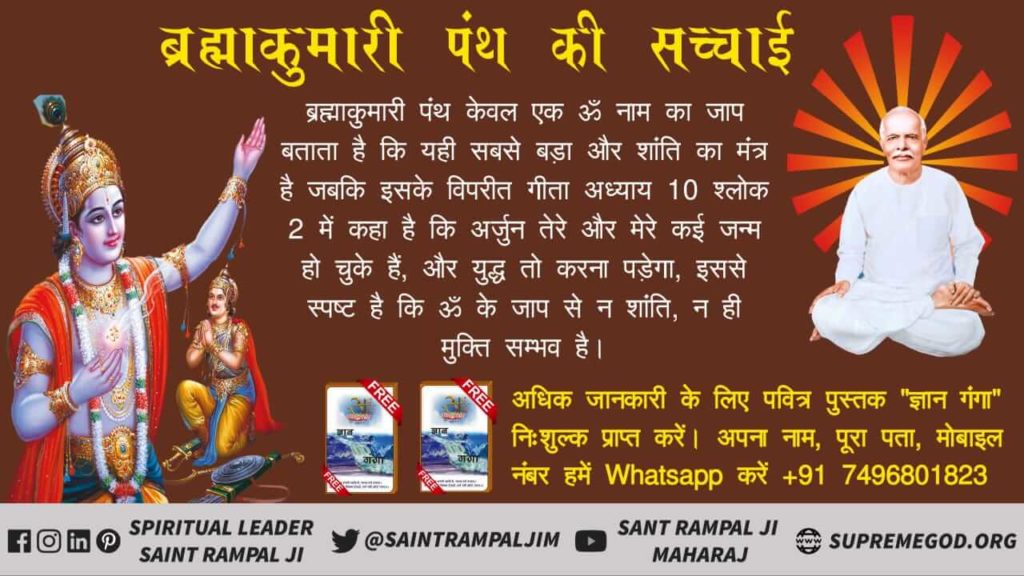 #brahamkumari_exposed 
ब्रह्माकुमारी पंथ केवल एक ॐ नाम का जाप बताता है कि यही सबसे बड़ा और शांति का मंत्र है जबकि इसके विपरीत गीता अध्याय 10 श्लोक 2 में कहा है कि अर्जुन तेरे और मेरे कई जन्म हो चुके हैं, और युद्ध करना पड़ेगा, स्पष्ट है कि ॐ के जप से न शांति, न ही मुक्ति सम्भव है।