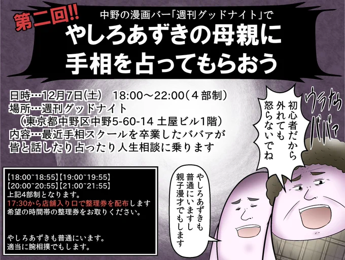 前回秒速で整理券が捌けた『やしろあずきの母親に手相を見てもらえるイベント』第2回開催決定です!!当日は僕もいるのでやしろの真横で僕の黒歴史を母親に聞くという羞恥プレイも可!12月7日土曜日は中野でやしろ家と握手!!!(整理券の配布は当日17:30~無くなり次第終了) 