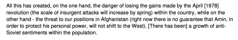 Amin’s actions had led to the “danger of losing the gains” of the April 1978 Saur revolution and a “threat" to Soviet positions in Afghanistan “as there is no guarantee that Amin, in order to protect his personal power, will not shift to the West.”
