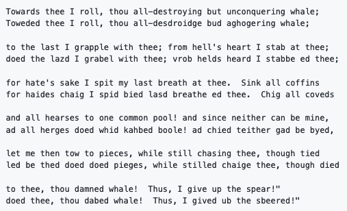 Towards thee I roll, thou all-destroying but unconquering whale;
Toweded thee I roll, thou all-desdroidge bud aghogering whale;

to the last I grapple with thee; from hell's heart I stab at thee;
doed the lazd I grabel with thee; vrob helds heard I stabbe ed thee;

for hate's sake I spit my last breath at thee.  Sink all coffins
for haides chaig I spid bied lasd breathe ed thee.  Chig all coveds...