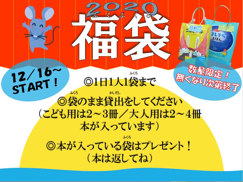 2020福袋のお知らせ

『毎年恒例の本の福袋を、今年も行います。返却は本のみです。絵本カバーで作ったバッグは、図書館からのプレゼントです。数に限りがありますので、お早めにどうぞ。くわしくはチラシをご覧ください。』