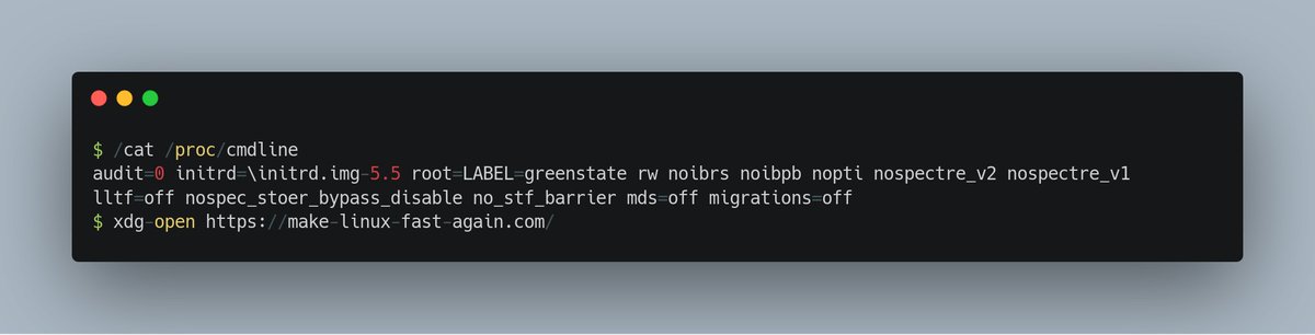 $ /cat /proc/cmdline 
audit=0 initrd=\initrd.img-5.5 root=LABEL=greenstate rw noibrs noibpb nopti nospectre_v2 nospectre_v1 lltf=off nospec_stoer_bypass_disable no_stf_barrier mds=off migrations=off
$ xdg-open https://make-linux-fast-again.com/