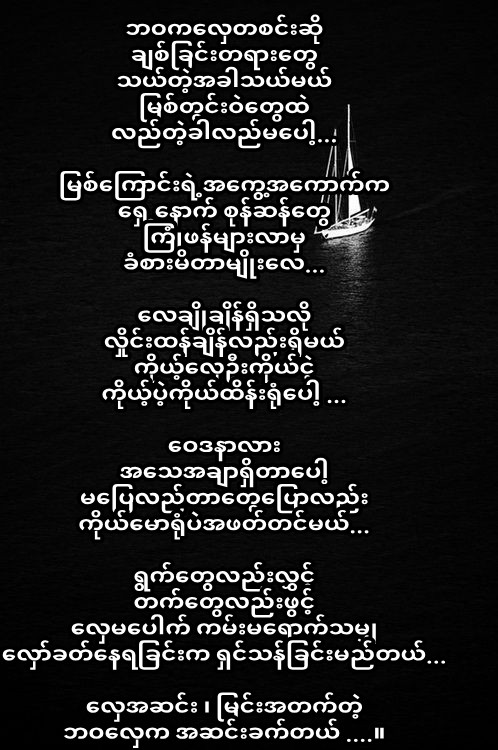 ဘဝကလှေတစင်းဆို
ချစ်ခြင်းတရားတွေ
သယ်တဲ့အခါသယ်မယ်
မြစ်တွင်းဝဲတွေထဲ
လည်တဲ့ခါလည်မပေါ့...

မြစ်ကြောင်းရဲ့အကွေ့အကောက်က
ရှေ့နောက် စုန်ဆန်တွေ
ကြုံဖန်များလာမှ
ခံစားမိတာမျိုးလေ...

လေချိုချိန်ရှိသလို
လှိုင်းထန်ချိန်လည်းရှိမယ်
ကိုယ့်လှေဦးကိုယ်ငဲ့
ကိုယ့်ပဲ့ကိုယ်ထိန်းရုံပေါ

8.12.2019
#credit