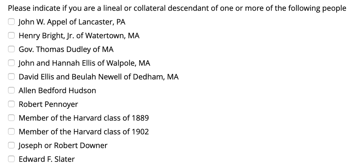 Please indicate if you are a lineal or collateral descendant of one or more of the following people
John W. Appel of Lancaster, PA
Henry Bright, Jr of Watertown, MA
Gov. Thomas Dudley of MA
John and Hannah Ellis of Walpole, MA
David Ellis and Beulah Newell of Dedham, MA
Allen Bedford Hudson
Robert Pennoyer
Member of the Harvard class of 1889
Member of the Harvard class of 1902
Joseph or Robert Downer
Edward F. Slater