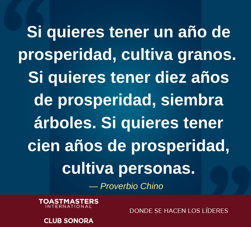 “Si quieres tener un año de prosperidad, cultiva granos. Si quieres tener diez años de prosperidad, siembra árboles. Si quieres tener cien años de prosperidad, cultiva personas.” — Proverbio Chino

#HMO #Liderazgo #HablarEnPublico #Toastmasters #SoyToastmaster #ProverbioChino