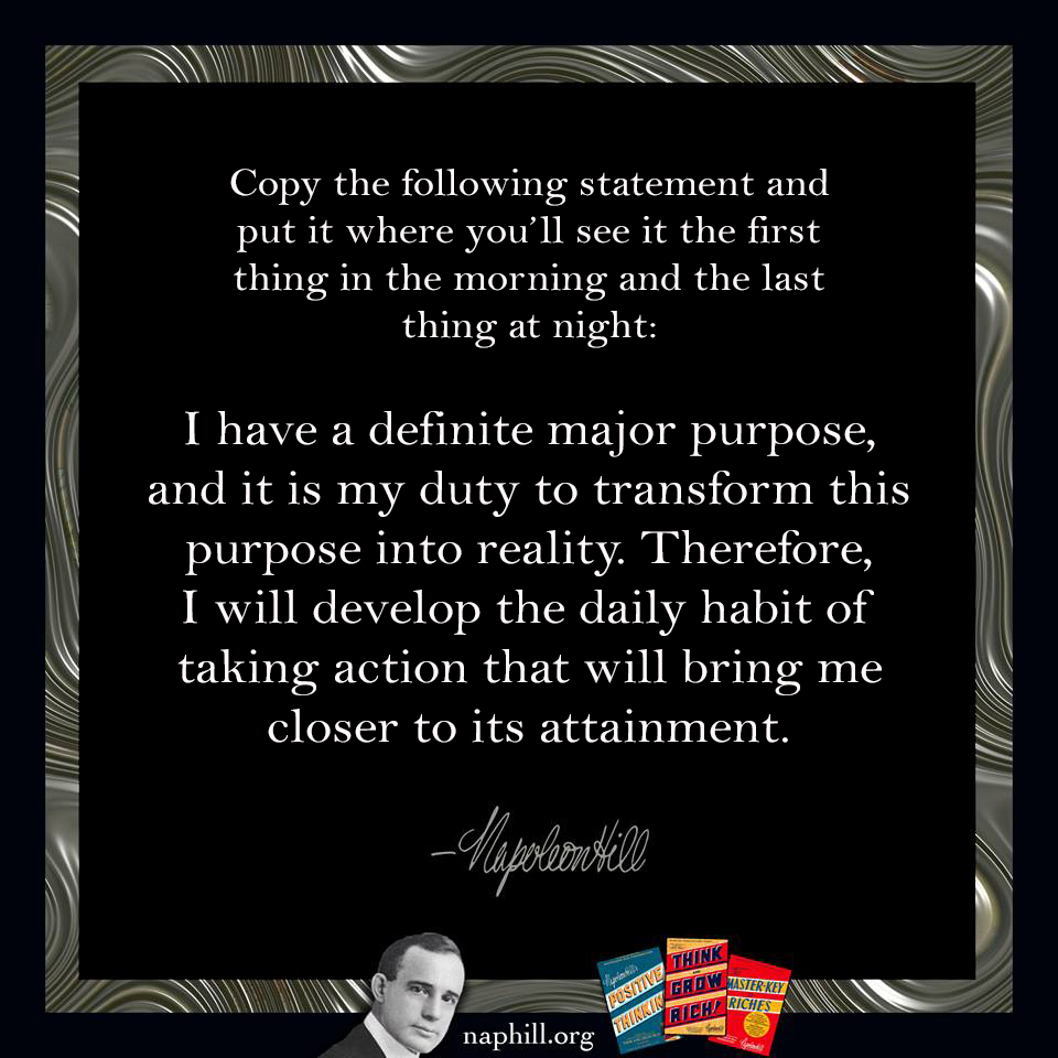 NapoleonHillFdn's tweet photo. Copy the following statement and put it where you’ll see it the first thing in the morning and the last thing at night:
I have a definite major purpose, and it is my duty to transform this purpose into reality... #NapoleonHill #ThinkandGrowRich #Pourpose #PMA #Action #Mindset https://t.co/Wj8sP4Wuwk