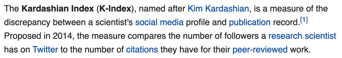 The Kardashian Index (K-Index), named after Kim Kardashian, is a measure of the discrepancy between a scientist's social media profile and publication record.[1] Proposed in 2014, the measure compares the number of followers a research scientist has on Twitter to the number of citations they have for their peer-reviewed work.