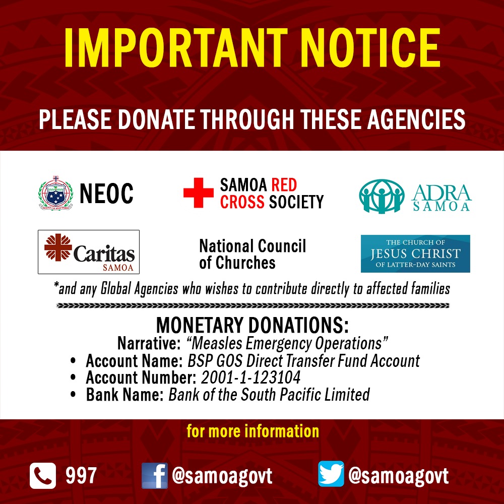 In response to the current measles outbreak, the Government of Samoa hereby advises that all organisations or persons who wish to donate towards the Measles Emergency Operations may do so through the following agencies: