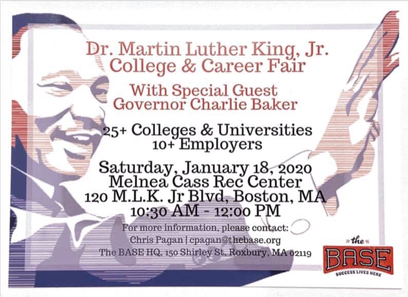 The BASE will be hosting a college and career fair on Saturday, January 18, 2020 at the Melnea Class Rec Center, 120 M.L.K. Jr. Blvd, Boston, MA from 10:30 am to 12:00 pm.

More than 25 colleges and universities and more than 10 employers making ON THE SPOT OFFERS!