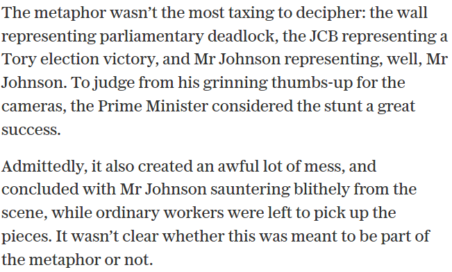 Excerpt:
“The metaphor wasn’t the most taxing to decipher: the wall representing parliamentary deadlock, the JCB representing a Tory election victory ….

Admittedly, it also created an awful lot of mess, and concluded with Mr Johnson sauntering blithely from the scene, while ordinary workers were left to pick up the pieces. It wasn’t clear whether this was meant to be part of the metaphor or not.”