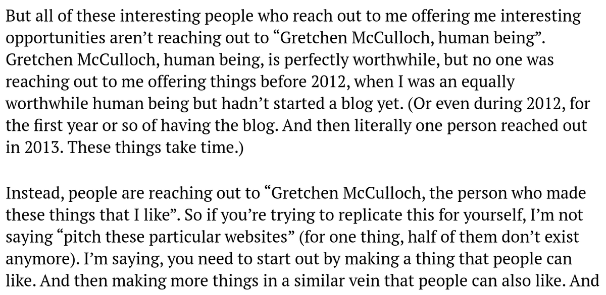 Gretchen McCulloch, human being, is perfectly worthwhile, but no one was reaching out to me offering things before 2012, when I was an equally worthwhile human being but hadn’t started a blog yet. Instead, people are reaching out to “Gretchen McCulloch, the person who made these things that I like”. So if you’re trying to replicate this, it's less “pitch these websites”, and more "make a thing people can like".