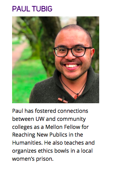 Picture of smiling Paul Tubig. Caption reads: Paul has fostered connections between UW and community colleges as a Mellon Fellow for Reaching New Publics in the Humanities. He also teaches and organizes ethics bowls in a local women’s prison.