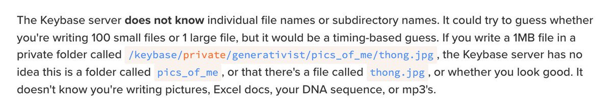 The Keybase server does not know individual file names or subdirectory names. It could try to guess whether you're writing 100 small files or 1 large file, but it would be a timing-based guess. If you write a 1MB file in a private folder called /keybase/private/generativist/pics_of_me/thong.jpg, the Keybase server has no idea this is a folder called pics_of_me, or that there's a file called thong.jpg...