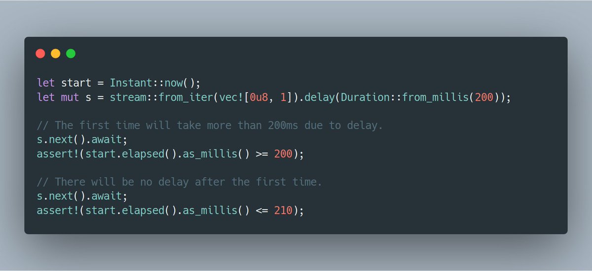 let start = Instant::now(); let mut s = stream::from_iter(vec![0u8, 1]).delay(Duration::from_millis(200));  // The first time will take more than 200ms due to delay. s.next().await; assert!(start.elapsed().as_millis() >= 200);  // There will be no delay after the first time. s.next().await; assert!(start.elapsed().as_millis() <= 210);