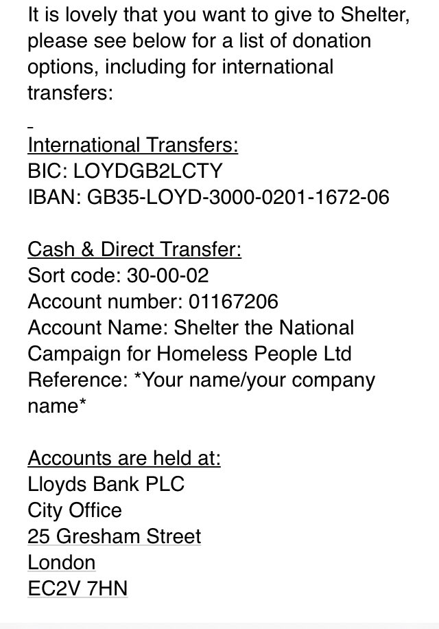 International Transfers:
BIC: LOYDGB2LCTY
IBAN: GB35-LOYD-3000-0201-1672-06
 
Cash & Direct Transfer:
Sort code: 30-00-02
Account number: 01167206
Account Name: Shelter the National Campaign for Homeless People Ltd
Reference: *Your name/your company name*
 
Accounts are held at:
Lloyds Bank PLC
City Office
25 Gresham Street
London
EC2V 7HN
