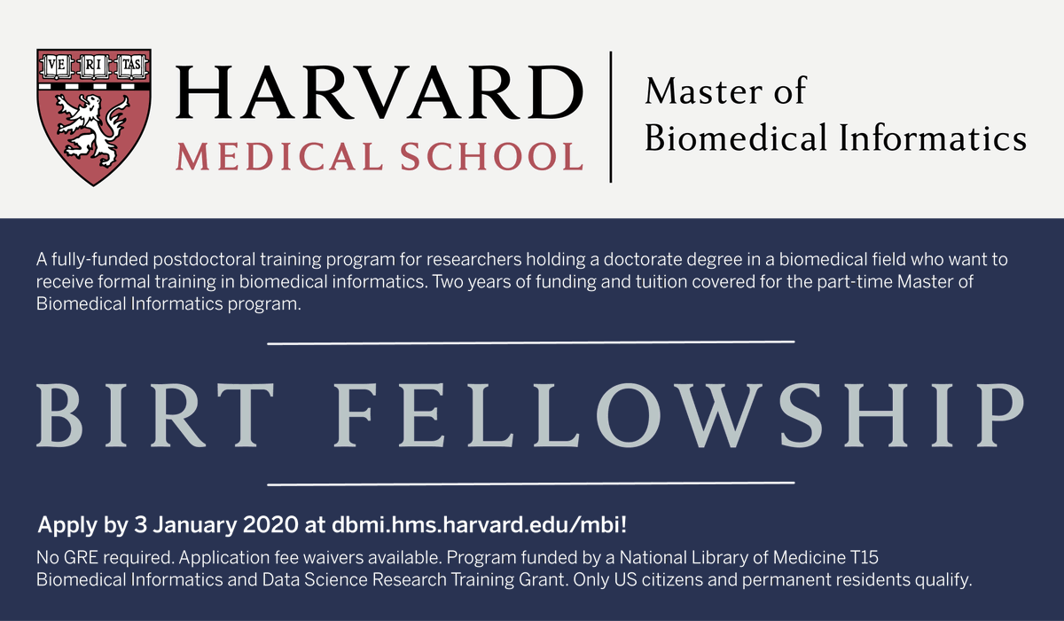 BIRT Fellowship: A fully-funded postdoctoral training program for researchers holding a doctorate degree in a biomedical fi¬eld who want to receive formal training in biomedical informatics. Two years of funding and tuition covered for the part-time Master of Biomedical Informatics program. No GRE required. Application fee waivers available. Only US citizens and permanent residents qualify.