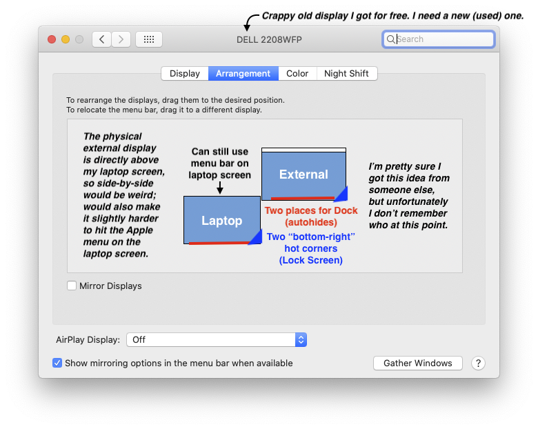 When my external display is plugged in, my laptop screen is off the bottom-left corner of the external display. This gives me two places to access the Dock (along the bottom of my screen(s)) and two bottom-right hot corners. In real life my external display is directly above the laptop screen. I don't think I came up with this but I can't remember who I got it from!