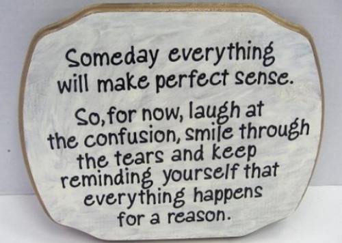Someday everything
     Will make perfect sense.
So, for now, laugh at
     The confusion, smile through
The tears and keep
     Reminding yourself that
Everything happens
     For a reason..............................#TuesdayThoughts