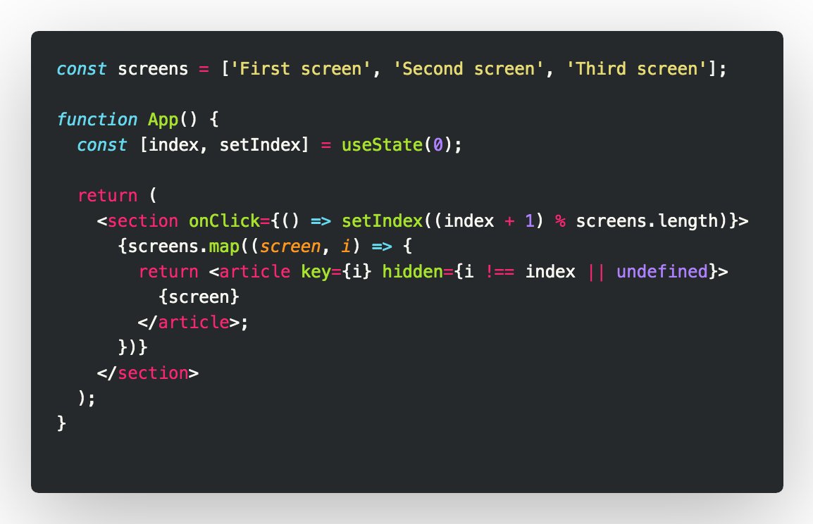 const screens = ['First screen', 'Second screen', 'Third screen'];

function App() {
  const [index, setIndex] = useState(0);

  return (
    <section onClick={() => setIndex((index + 1) % screens.length)}>
      {screens.map((screen, i) => {
        return <article key={i} hidden={i !== index || undefined}>
          {screen}
        </article>;
      })}
    </section>
  );
}
