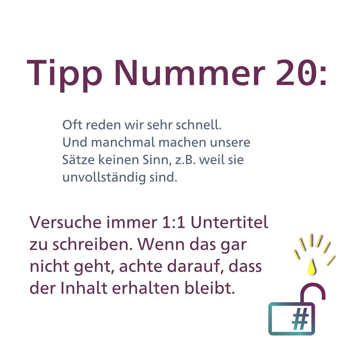 Tipp Nummer 20: Oft reden wir sehr schnell. Und manchmal machen unsere Sätze keinen Sinn, z.B. weil sie unvollständig sind. Versuche immer 1:1 Untertitel zu schreiben. Wenn das gar nicht geht, achte darauf, dass der Inhalten bleibt.