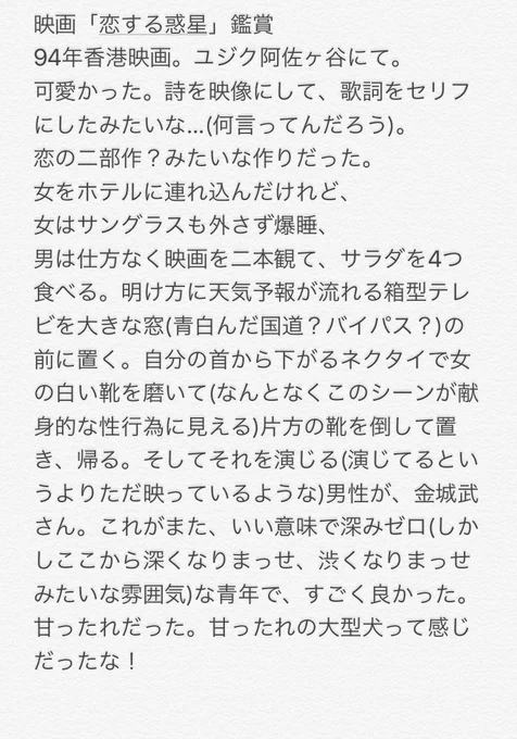 映画「恋する惑星」鑑賞:94年香港映画。詩を映像にして歌詞をセリフにしたみたいな映画でした(何言ってんだろう)。白ブリーフをあんなにおされに色っぽく履きこなしてしまうトニーレオンさんはやっぱりすごいんだな、と思った。若い頃の金城武さんが出てる。ステキな映画だった……。 