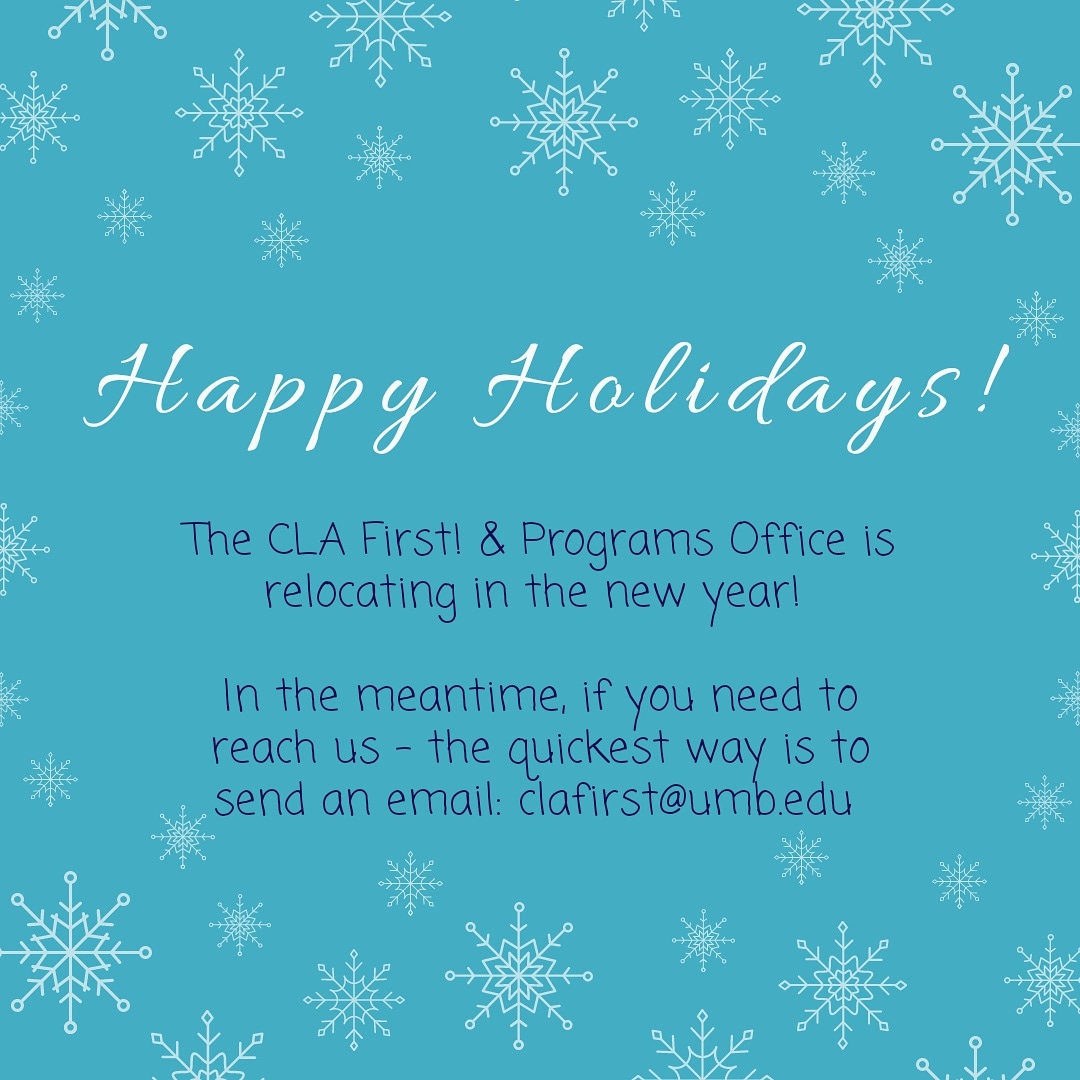 An important announcement: the CLA First! &amp; Programs Office will be relocating to the 4th floor in Wheatley in the new year. 

While we move, the best way to reach us is by email: clafirst@umb.edu .

Happy Holidays!!! Looking forward to seeing you in our new space in 2020!