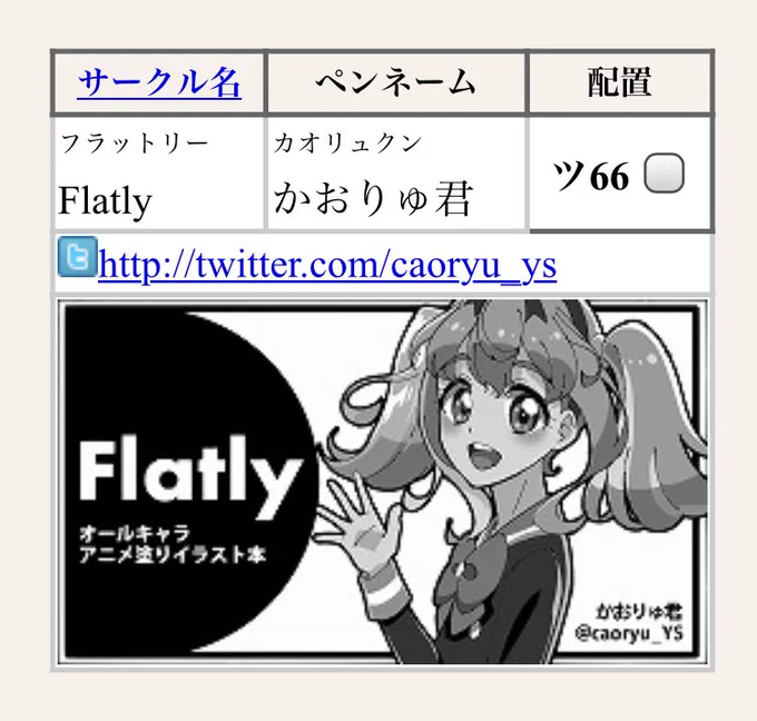 ?芸カ21 初参加?
配置: ツ66
サークル名: Flatly(フラットリー)
ペンネーム: かおりゅ君

アニメ塗りの落書きイラスト集を準備予定です。
Twitterにアップした絵に微修正(主に塗り忘れ)を施したものと描き下ろし新作で、合計40Pくらい...用意できたらいいな?
がんばっちゃお! 
