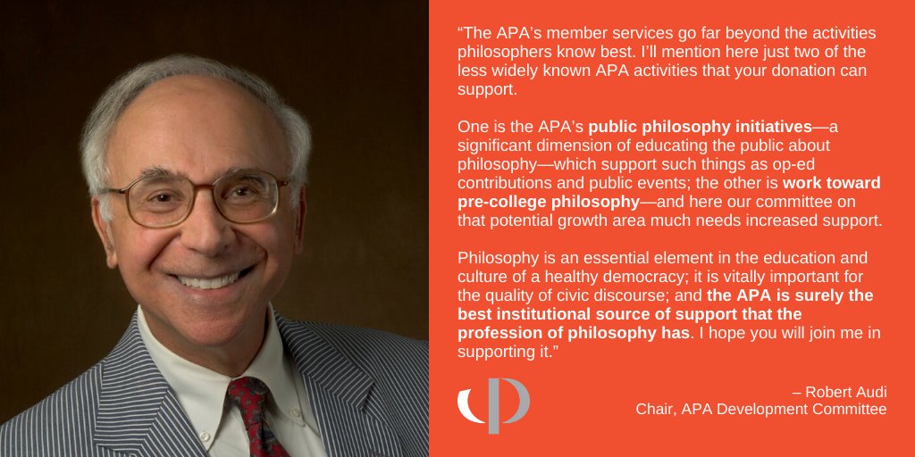 Philosophy is an essential element in the education and culture of a healthy democracy; it is vitally important for the quality of civic discourse; and the APA is surely the best institutional source of support that the profession of philosophy has. I hope you will join me in supporting it. -Robert Audi