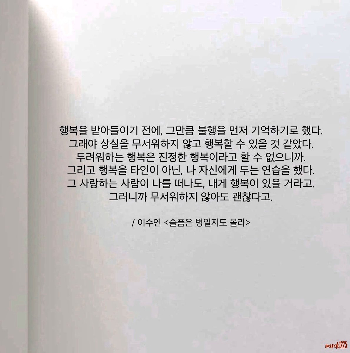 내게 주어진 행복이 불행을 빗겨가도록 주의하게 해 줄 신중함이 될 수 있다면, 그래서 좀 더 사려깊은 행복일 수 있다면, 행복에 놓일 때 불행을 상기시키는 일이 딱히 부자연스러운 사고는 아니라는 생각이다. 무감각한 불행을 자처하는 것과 무감각한 행복은 별반 다르지 않을 하루하루일 테니까.