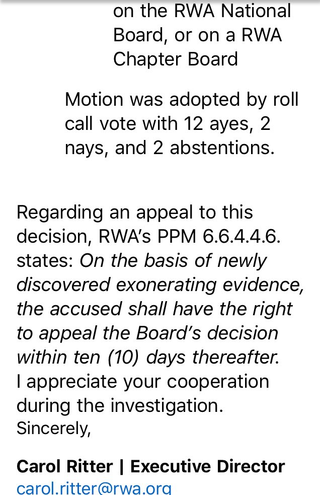 on the RWA National Board, or on a RWA Chapter Board. Motion was adopted by roll call vote with 12 ayes, 2 nays, and 2 abstentions.
Regarding an appeal to this decision, RWA’s PPM 6.6.4.4.6. states: On the basis of newly discovered exonerating evidence, the accused shall have the right to appeal the Board’s decision within ten (10) days thereafter.
I appreciate your cooperation during the investigation.