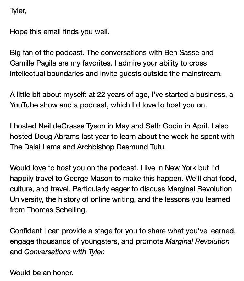 Here's an email I sent to  @tylercowen in 2017.He agreed to come on my podcast, so I took a smelly $5 MegaBus from New York to Washington D.C to interview him.That interview led to my "Emergent Ventures" grant and all the incredible support I've received from Tyler.