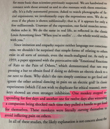 Our Inner Ape by Frans de Waal https://amzn.to/379kWf4 “One monkey stopped responding for 12 days after witnessing a companion being shocked each time they pulled a handle to get food for themselves. They were literally starving themselves to avoid inflicting pain on others.”