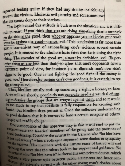 “If you think that you are doing something that is on the side of good, then whoever opposes you must be evil. To perceive them as any less is to diminish one’s own claim to be good...to sustain one’s goodness, it is essential to see the enemy as evil.” https://amzn.to/2ZpxTP9 