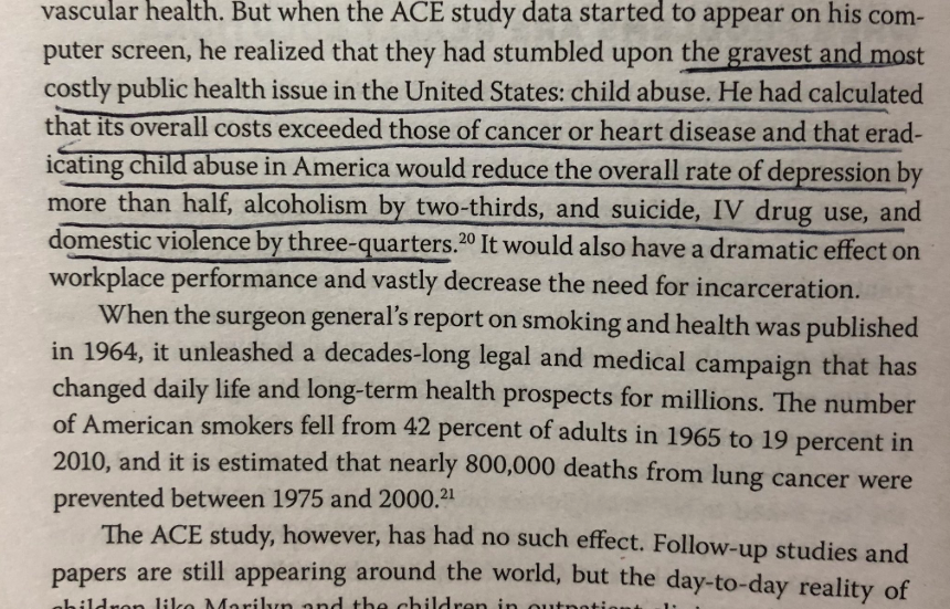 The Body Keeps the Score  https://amzn.to/2Qf6qeQ The costs of child abuse “exceeded those of cancer or heart disease...eradicating child abuse would reduce depression by more than half, alcoholism by two-thirds...suicide and IV drug use, and domestic violence by three-quarters”