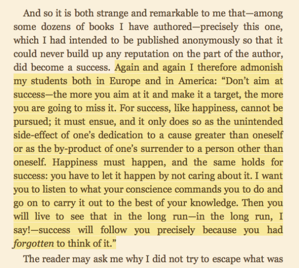 Man's Search for Meaning by Viktor Frankl https://amzn.to/2so83ie "success, like happiness, cannot be pursued; it must ensue, and it only does so as the unintended side-effect...success will follow you precisely because you had forgotten to think of it"