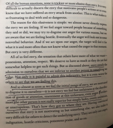  https://amzn.to/350h4eB “Of all human emotions, none is trickier or more elusive than envy...as soon as we feel the pangs, we disguise it to ourselves—it is not envy we feel but unfairness of the distribution of goods or attention, resentment at this unfairness, even anger”