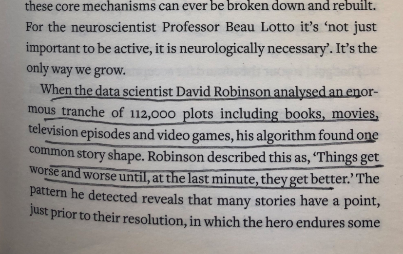 “When the data scientist David Robinson analyzed 112,000 plots including books, movies, television episodes, and video games, his algorithm found one common story shape...’Things get worse and worse, until, at the last minute, they get better.’” https://amzn.to/37jWFTJ 