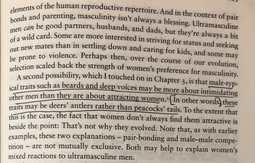 “male-typical traits such as beards and deep voices may be more about intimidating other men than they are about attracting women. In other words, these traits may be deers’ antlers rather than peacocks’ tails.“ https://amzn.to/376Kf1c 